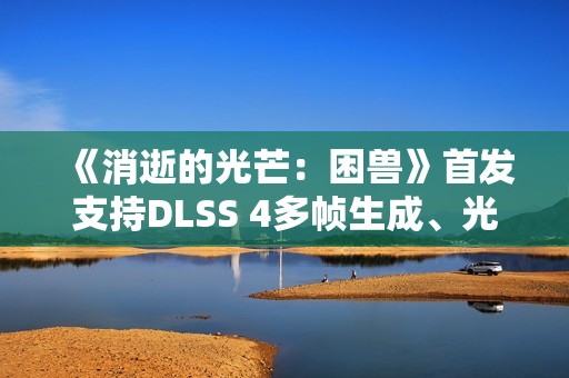 《消逝的光芒：困兽》首发支持DLSS 4多帧生成、光线追踪和NVIDIA Reflex