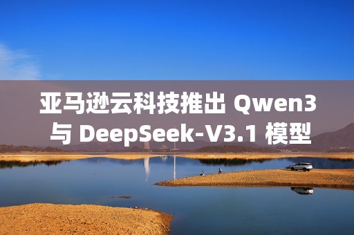 亚马逊云科技推出 Qwen3 与 DeepSeek-V3.1 模型的完全托管服务