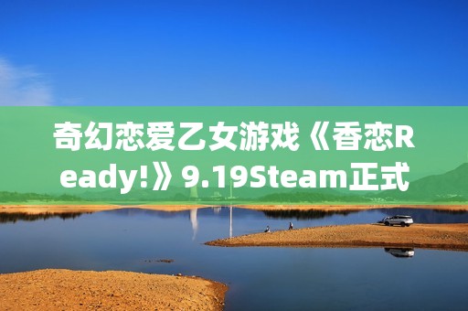 奇幻恋爱乙女游戏《香恋Ready!》9.19Steam正式发售！本体32元，首周限时特惠28.8元！