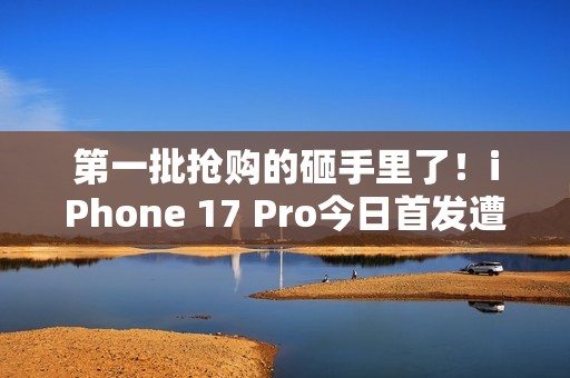 第一批抢购的砸手里了！iPhone 17 Pro今日首发遭黄牛拒收：一分钱都不愿意加