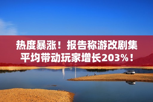 热度暴涨！报告称游改剧集平均带动玩家增长203%！