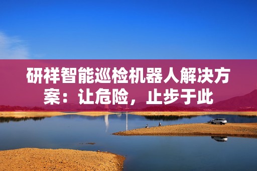 研祥智能巡检机器人解决方案：让危险，止步于此