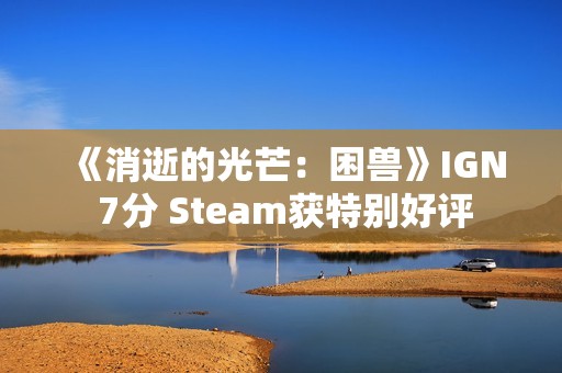 《消逝的光芒：困兽》IGN 7分 Steam获特别好评