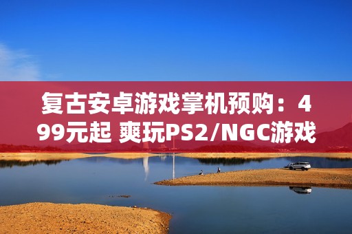 复古安卓游戏掌机预购：499元起 爽玩PS2/NGC游戏