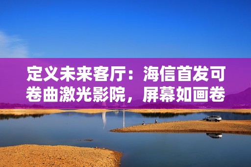 定义未来客厅：海信首发可卷曲激光影院，屏幕如画卷般隐现自如
