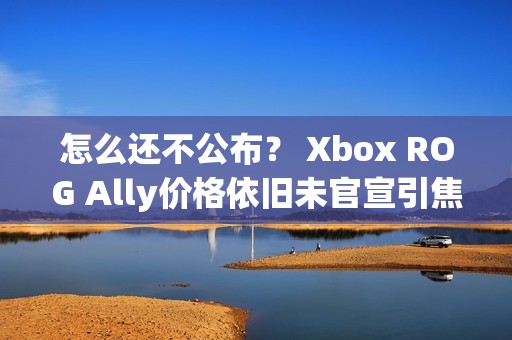 怎么还不公布？ Xbox ROG Ally价格依旧未官宣引焦虑