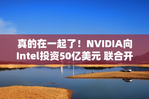 真的在一起了！NVIDIA向Intel投资50亿美元 联合开发PC/AI芯片
