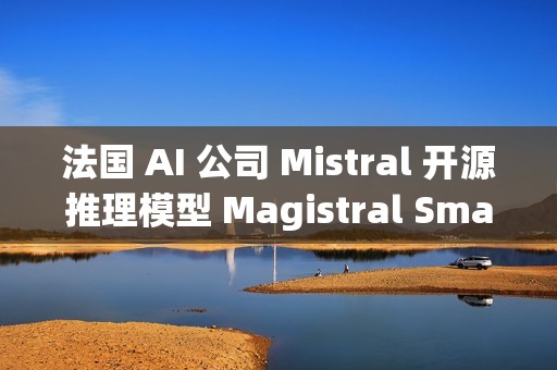 法国 AI 公司 Mistral 开源推理模型 Magistral Small 1.2