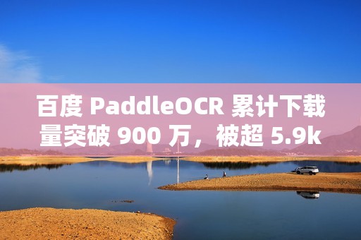 百度 PaddleOCR 累计下载量突破 900 万，被超 5.9k 开源项目使用