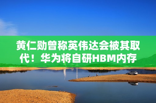 黄仁勋曾称英伟达会被其取代！华为将自研HBM内存 直面韩系厂商
