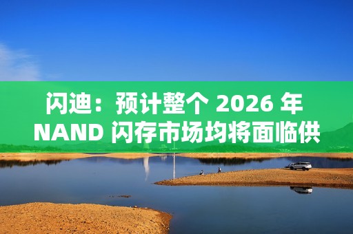 闪迪：预计整个 2026 年 NAND 闪存市场均将面临供应不足