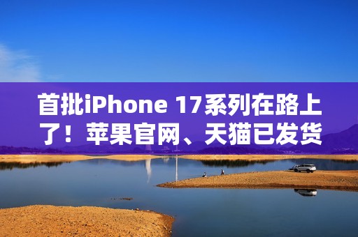 首批iPhone 17系列在路上了！苹果官网、天猫已发货：明天准时到手