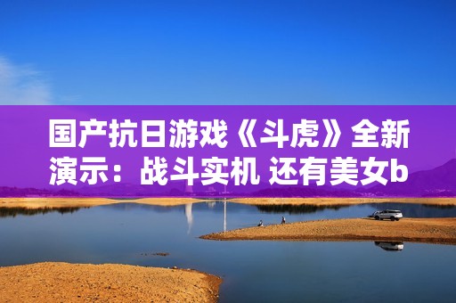 国产抗日游戏《斗虎》全新演示：战斗实机 还有美女boss！