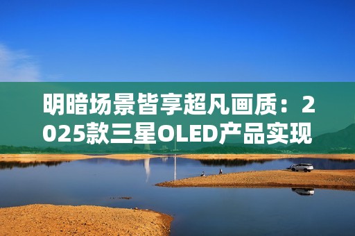 明暗场景皆享超凡画质：2025款三星OLED产品实现突破性创新