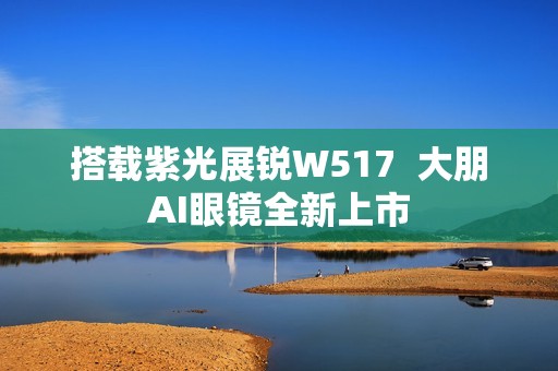 搭载紫光展锐W517  大朋AI眼镜全新上市