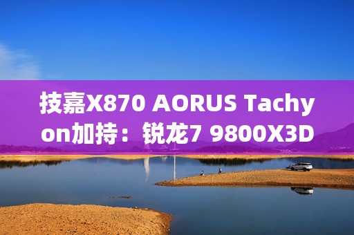 技嘉X870 AORUS Tachyon加持：锐龙7 9800X3D超频新世界纪录！突破7.3GHz大关