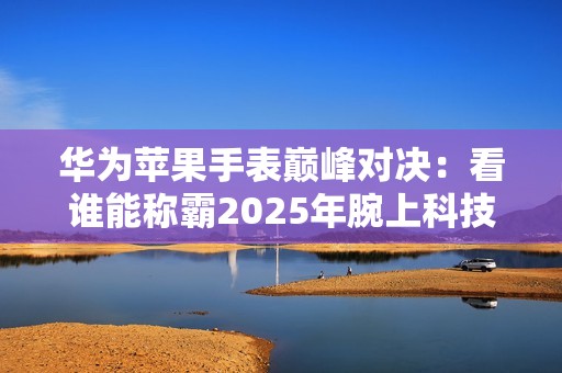 华为苹果手表巅峰对决：看谁能称霸2025年腕上科技