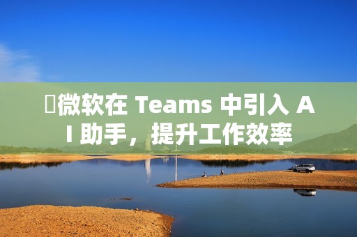 ​微软在 Teams 中引入 AI 助手，提升工作效率