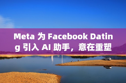 Meta 为 Facebook Dating 引入 AI 助手，意在重塑社交体验