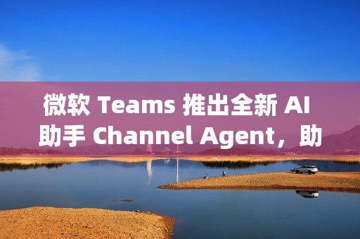 微软 Teams 推出全新 AI 助手 Channel Agent，助力团队高效协作