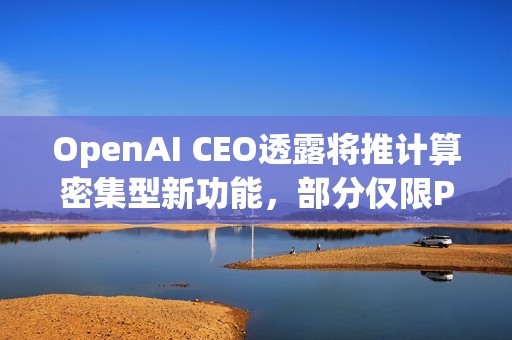 OpenAI CEO透露将推计算密集型新功能，部分仅限Pro用户