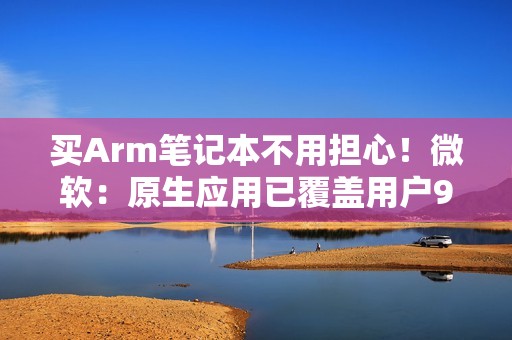 买Arm笔记本不用担心！微软：原生应用已覆盖用户90%使用时长