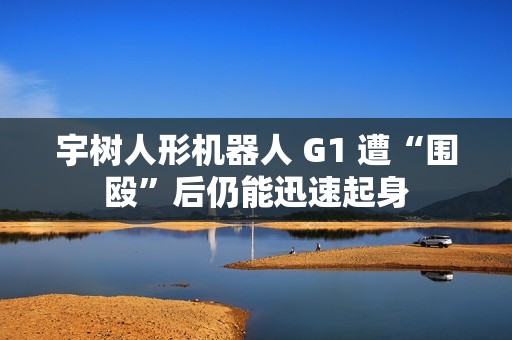 宇树人形机器人 G1 遭“围殴”后仍能迅速起身