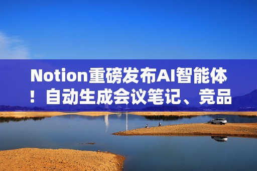 Notion重磅发布AI智能体！自动生成会议笔记、竞品分析，20分钟处理数百页文档