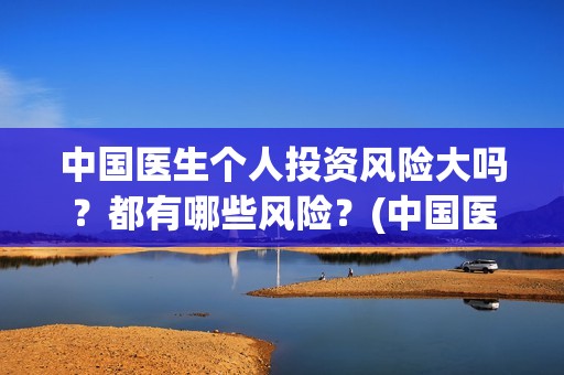 中国医生个人投资风险大吗？都有哪些风险？(中国医生投资方是谁)