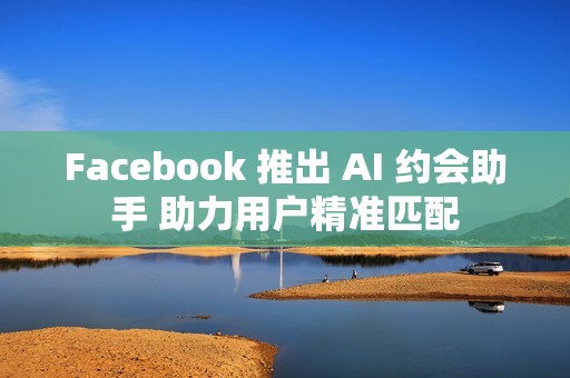 Facebook 推出 AI 约会助手 助力用户精准匹配