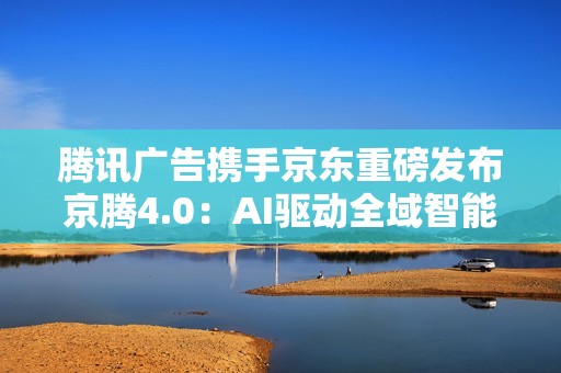 腾讯广告携手京东重磅发布京腾4.0：AI驱动全域智能营销新时代  破解增长难题