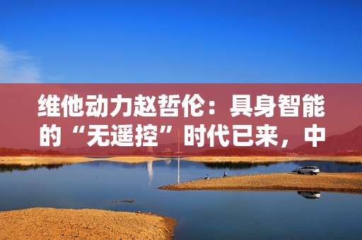 维他动力赵哲伦：具身智能的“无遥控”时代已来，中国机器人产业迎来黄金十年