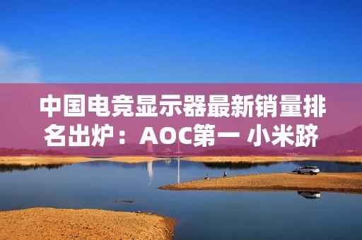 中国电竞显示器最新销量排名出炉：AOC第一 小米跻身前五