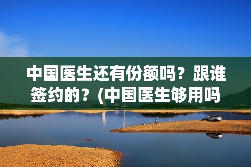 中国医生还有份额吗？跟谁签约的？(中国医生够用吗)
