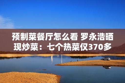 预制菜餐厅怎么看 罗永浩晒现炒菜：七个热菜仅370多元 撑到翻白眼