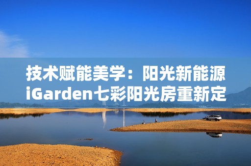 技术赋能美学：阳光新能源iGarden七彩阳光房重新定义屋顶价值
