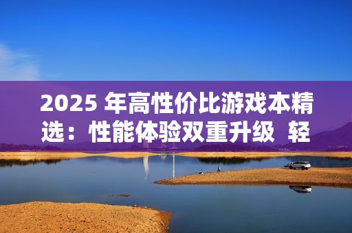 2025 年高性价比游戏本精选：性能体验双重升级  轻松驾驭3A大作的优质机型