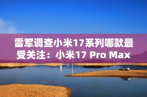 雷军调查小米17系列哪款最受关注：小米17 Pro Max遥遥领先