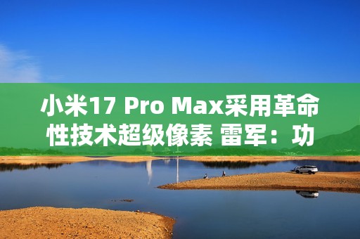 小米17 Pro Max采用革命性技术超级像素 雷军：功耗降低26% 非常夸张