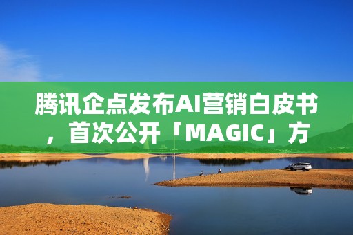 腾讯企点发布AI营销白皮书，首次公开「MAGIC」方法论