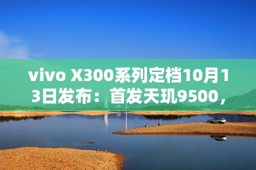 vivo X300系列定档10月13日发布：首发天玑9500，双2亿蔡司镜头加持