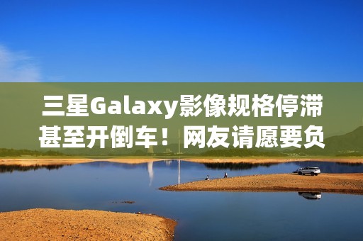 三星Galaxy影像规格停滞甚至开倒车！网友请愿要负责人下台