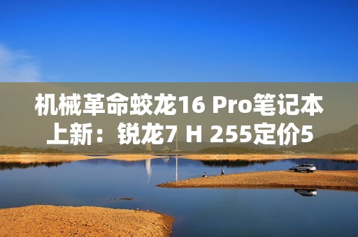 机械革命蛟龙16 Pro笔记本上新：锐龙7 H 255定价5995元起