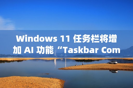 Windows 11 任务栏将增加 AI 功能“Taskbar Companion”
