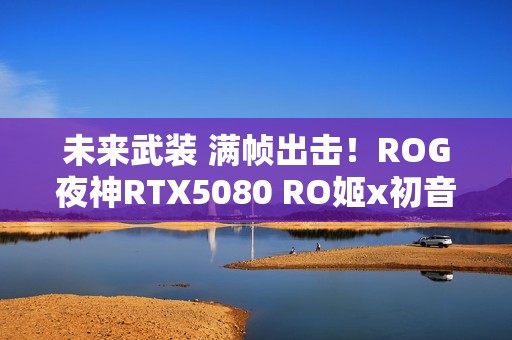 未来武装 满帧出击！ROG夜神RTX5080 RO姬x初音未来版显卡开售
