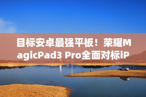 目标安卓最强平板！荣耀MagicPad3 Pro全面对标iPad Pro、小米平板Ultra