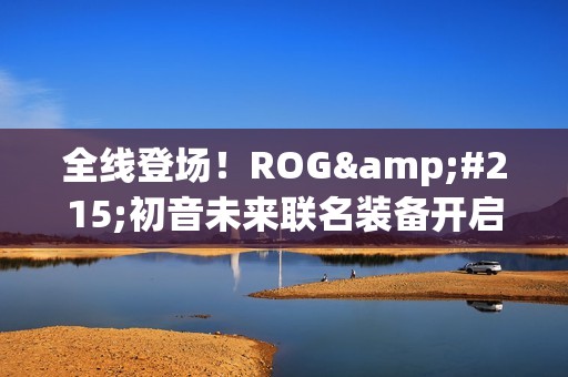 全线登场！ROG×初音未来联名装备开启预约 超能好物即刻拥有