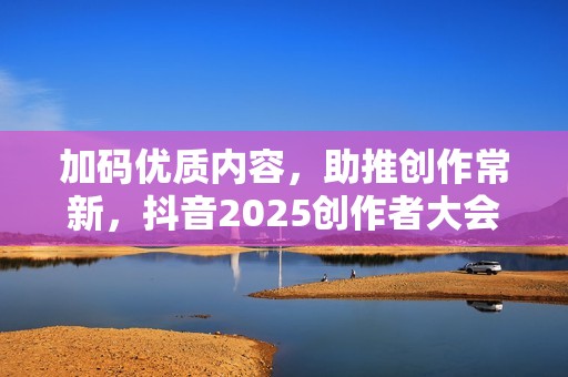 加码优质内容，助推创作常新，抖音2025创作者大会发布四大计划
