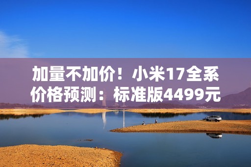 加量不加价！小米17全系价格预测：标准版4499元起？