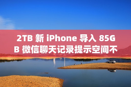 2TB 新 iPhone 导入 85GB 微信聊天记录提示空间不足；微信员工称代码存在 Bug